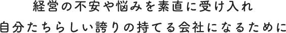 経営の不安や悩みを素直に受け入れ 自分たちらしい誇りの持てる会社になるために